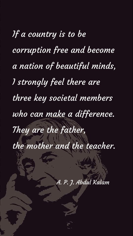 If a country is to be corruption free and become a nation of beautiful minds, I strongly feel there are three key societal members who can make a difference. They are the father, the mother and the teacher. - Teacher Quotes at statush.com